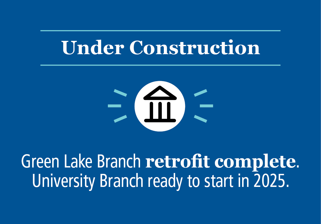 Under Construction: Green Lake Branch retrofit complete. University Branch ready to start in 2025.