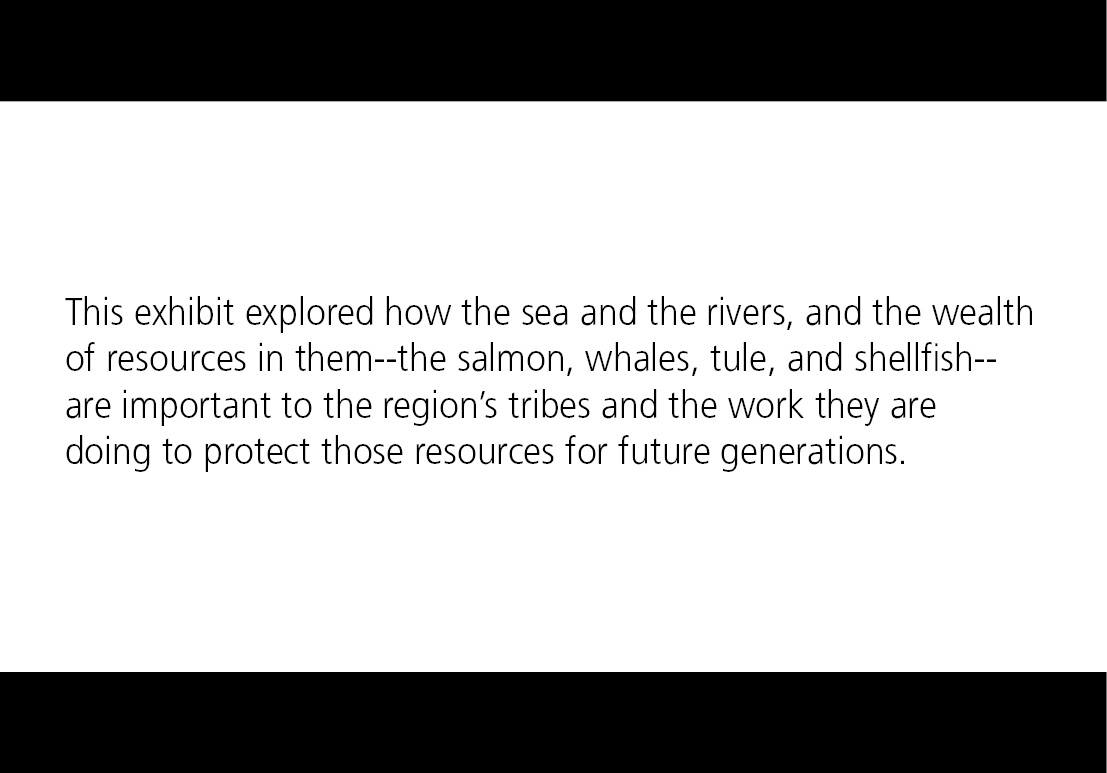 This exhibit explored how the sea and the rivers, and the wealth of resources in them--the salmon, whales, tule, and shellfish--are important to the region’s tribes and the work they are doing to protect those resources for future generations.