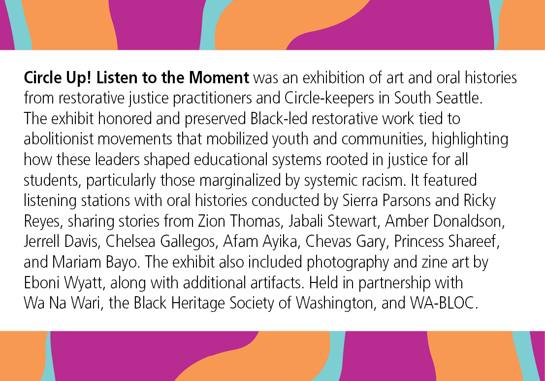 Circle Up! Listen to the Moment was an exhibition of art and oral histories from restorative justice practitioners and Circle-keepers in South Seattle. The exhibit honored and preserved Black-led restorative work tied to abolitionist movements that mobilized youth and communities, highlighting how these leaders shaped educational systems rooted in justice for all students, particularly those marginalized by systemic racism. It featured listening stations with oral histories conducted by Sierra Parsons and Ricky Reyes, sharing stories from Zion Thomas, Jabali Stewart, Amber Donaldson, Jerrell Davis, Chelsea Gallegos, Afam Ayika, Chevas Gary, Princess Shareef, and Mariam Bayo. The exhibit also included photography and zine art by Eboni Wyatt, along with additional artifacts. Held in partnership with Wa Na Wari, the Black Heritage Society of Washington, and WA-BLOC.